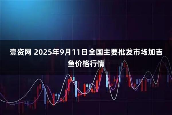 壹资网 2025年9月11日全国主要批发市场加吉鱼价格行情