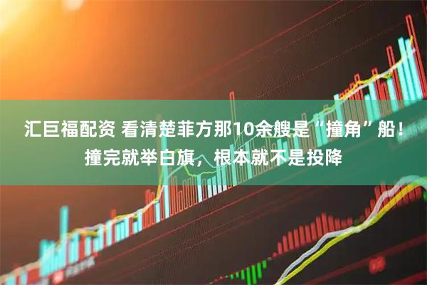 汇巨福配资 看清楚菲方那10余艘是“撞角”船！撞完就举白旗，根本就不是投降