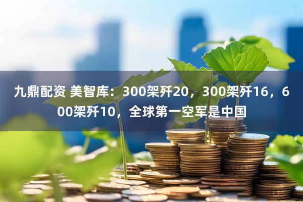 九鼎配资 美智库：300架歼20，300架歼16，600架歼10，全球第一空军是中国
