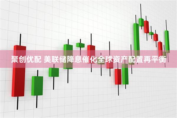 聚创优配 美联储降息催化全球资产配置再平衡