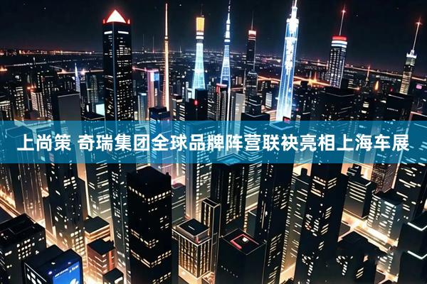 上尚策 奇瑞集团全球品牌阵营联袂亮相上海车展