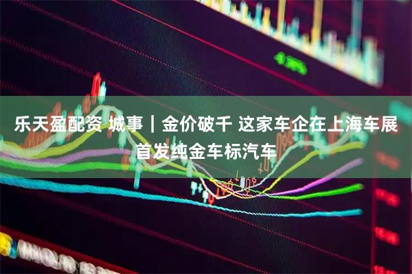 乐天盈配资 城事｜金价破千 这家车企在上海车展首发纯金车标汽车