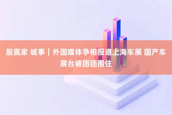 股赢家 城事｜外国媒体争相报道上海车展 国产车展台被团团围住