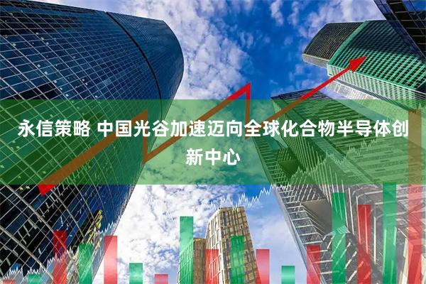 永信策略 中国光谷加速迈向全球化合物半导体创新中心