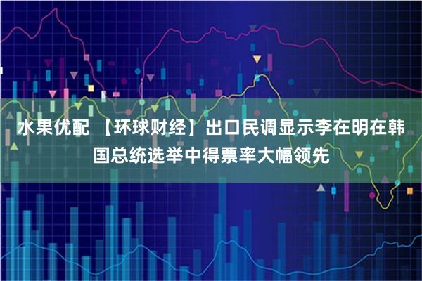 水果优配 【环球财经】出口民调显示李在明在韩国总统选举中得票率大幅领先