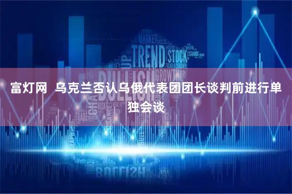 富灯网  乌克兰否认乌俄代表团团长谈判前进行单独会谈