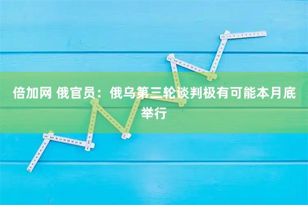 倍加网 俄官员：俄乌第三轮谈判极有可能本月底举行