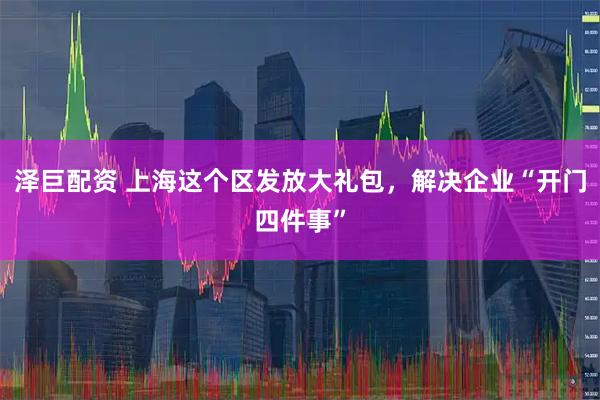 泽巨配资 上海这个区发放大礼包，解决企业“开门四件事”