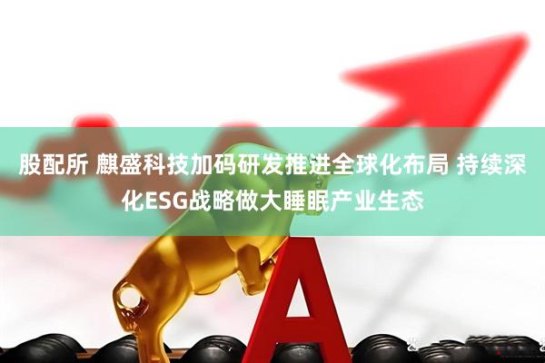 股配所 麒盛科技加码研发推进全球化布局 持续深化ESG战略做大睡眠产业生态