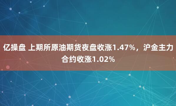 亿操盘 上期所原油期货夜盘收涨1.47%，沪金主力合约收涨1.02%