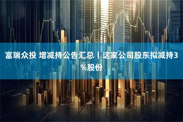 富瑞众投 增减持公告汇总丨这家公司股东拟减持3%股份