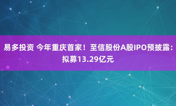 易多投资 今年重庆首家！至信股份A股IPO预披露：拟募13.29亿元