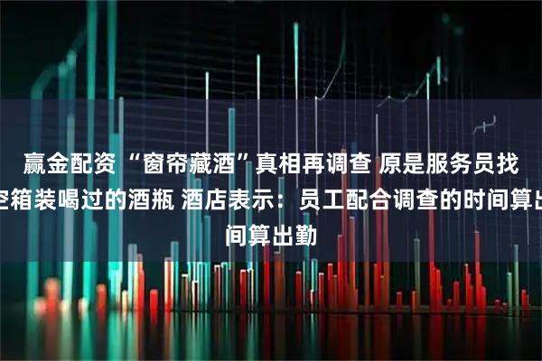 赢金配资 “窗帘藏酒”真相再调查 原是服务员找来空箱装喝过的酒瓶 酒店表示：员工配合调查的时间算出勤