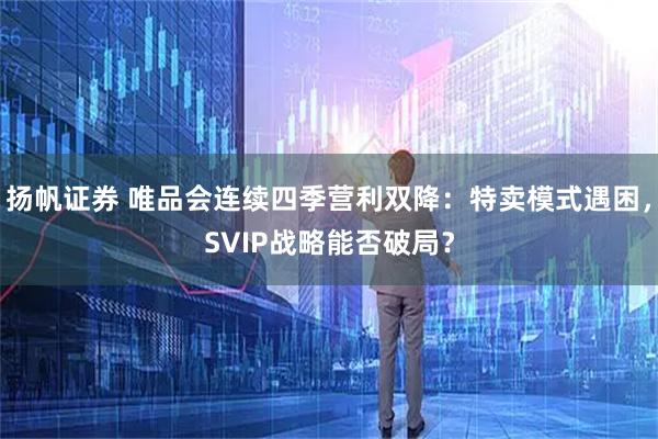 扬帆证券 唯品会连续四季营利双降:特卖模式遇困,SVIP战略能否破局?