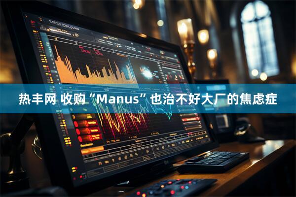 热丰网 收购“Manus”也治不好大厂的焦虑症
