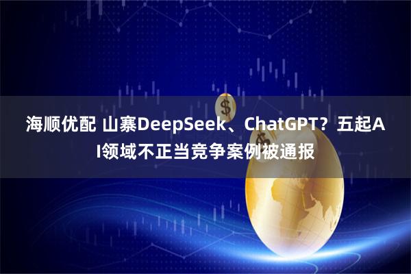 海顺优配 山寨DeepSeek、ChatGPT?五起AI领域不正当竞争案例被通报