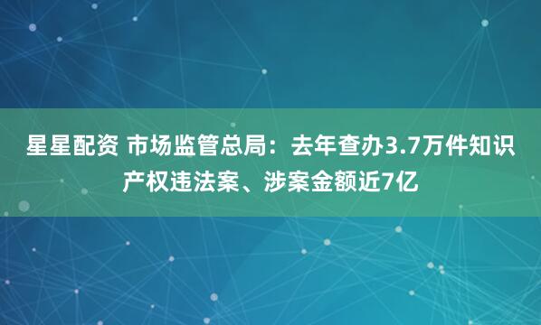 星星配资 市场监管总局：去年查办3.7万件知识产权违法案、涉案金额近7亿