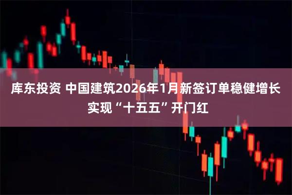 库东投资 中国建筑2026年1月新签订单稳健增长 实现“十五五”开门红