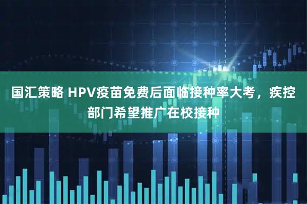 国汇策略 HPV疫苗免费后面临接种率大考,疾控部门希望推广在校接种