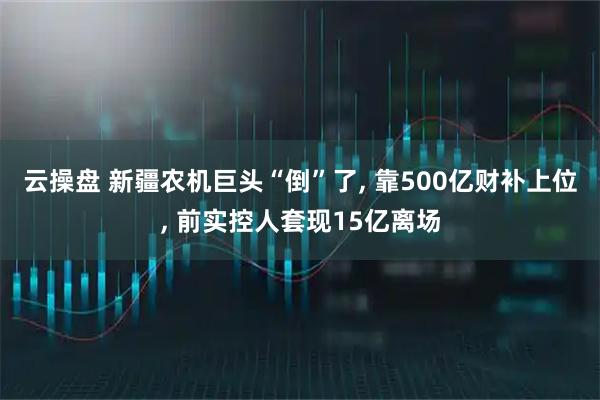 云操盘 新疆农机巨头“倒”了, 靠500亿财补上位, 前实控人套现15亿离场