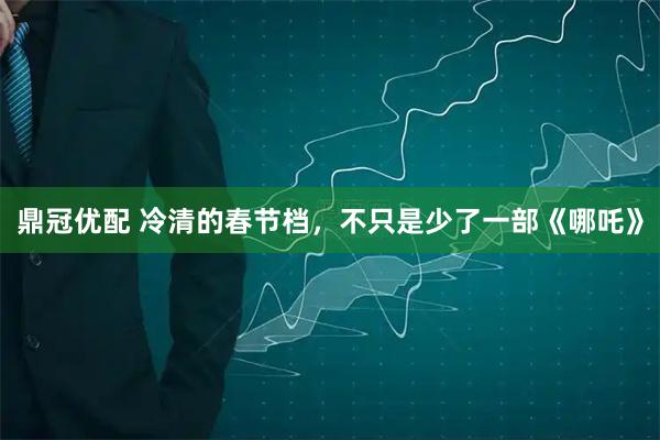 鼎冠优配 冷清的春节档，不只是少了一部《哪吒》