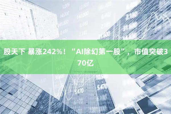 股天下 暴涨242%!“AI除幻第一股”,市值突破370亿