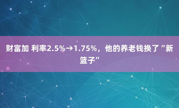 财富加 利率2.5%→1.75%,他的养老钱换了“新篮子”