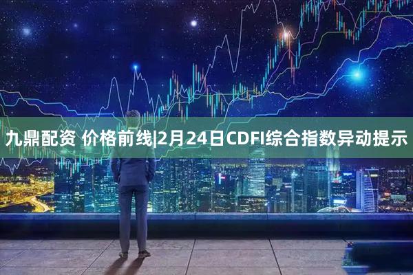 九鼎配资 价格前线|2月24日CDFI综合指数异动提示