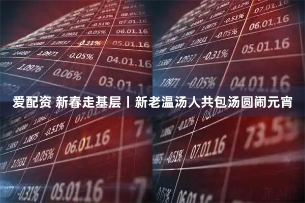 爱配资 新春走基层丨新老温汤人共包汤圆闹元宵