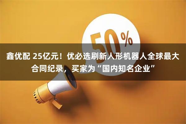 鑫优配 25亿元!优必选刷新人形机器人全球最大合同纪录,买家为“国内知名企业”