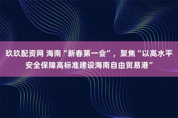 玖玖配资网 海南“新春第一会”，聚焦“以高水平安全保障高标准建设海南自由贸易港”