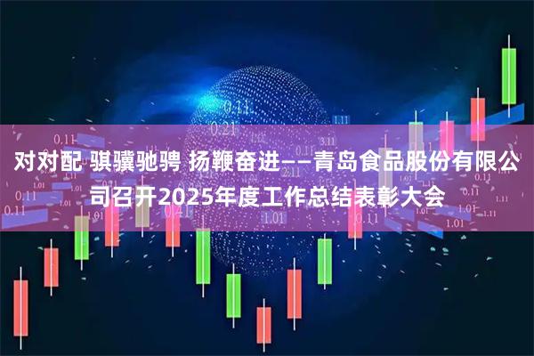 对对配 骐骥驰骋 扬鞭奋进——青岛食品股份有限公司召开2025年度工作总结表彰大会