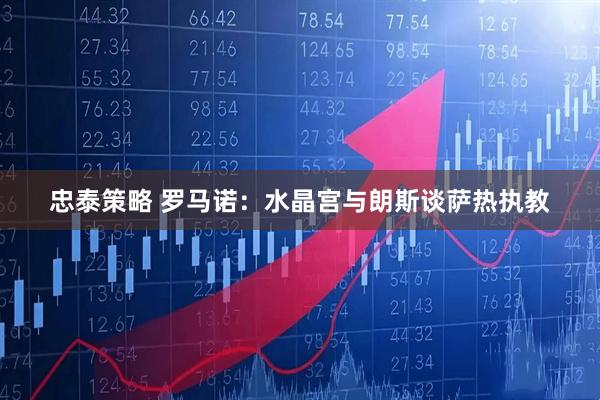 忠泰策略 罗马诺：水晶宫与朗斯谈萨热执教