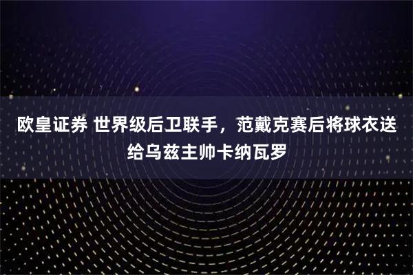 欧皇证券 世界级后卫联手，范戴克赛后将球衣送给乌兹主帅卡纳瓦罗